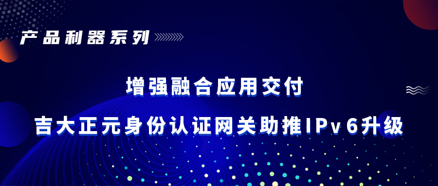 产品利器 | 增强融合应用交付 吉大正元身份认证网关助推IPv6升级