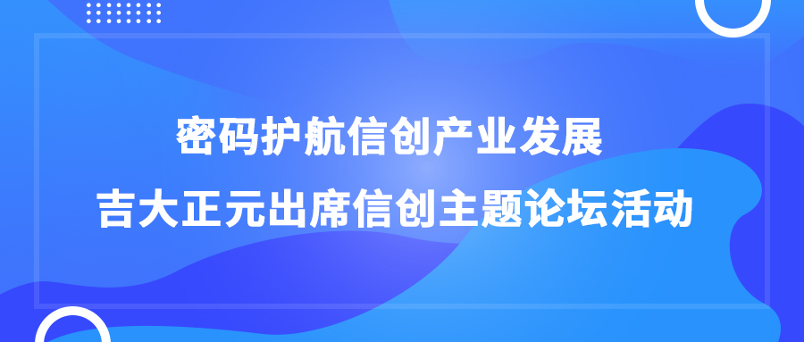 密码护航信创产业发展 吉大正元出席信创主题论坛活动